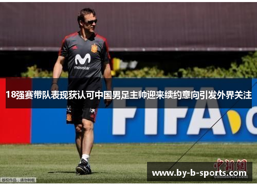 18强赛带队表现获认可中国男足主帅迎来续约意向引发外界关注