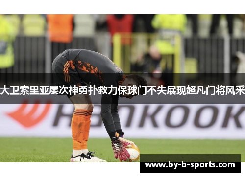 大卫索里亚屡次神勇扑救力保球门不失展现超凡门将风采 大卫索里亚屡次神勇扑救力保球门不失展现超凡门将风采