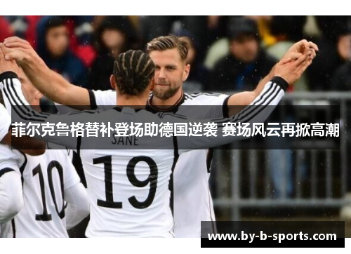 菲尔克鲁格替补登场助德国逆袭 赛场风云再掀高潮 菲尔克鲁格替补登场助德国逆袭 赛场风云再掀高潮