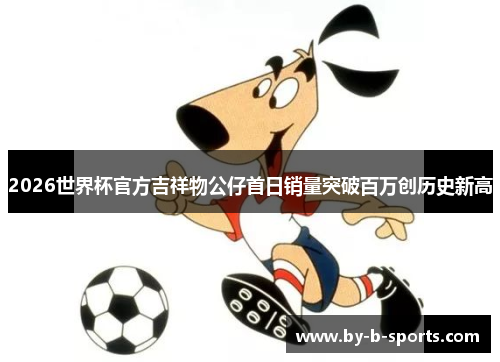 2026世界杯官方吉祥物公仔首日销量突破百万创历史新高
