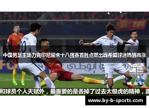 中国男足主场力克印尼迎来十八强赛首胜点燃出线希望球迷热情高涨